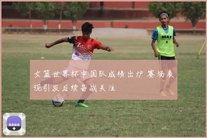 女篮世界杯中国队成绩出炉 赛场表现引发后续备战关注