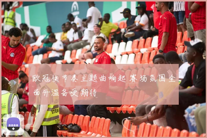 欧冠快节奏主题曲响起 赛场氛围全面升温备受期待