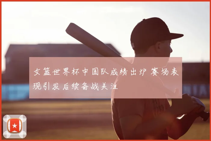 女篮世界杯中国队成绩出炉 赛场表现引发后续备战关注