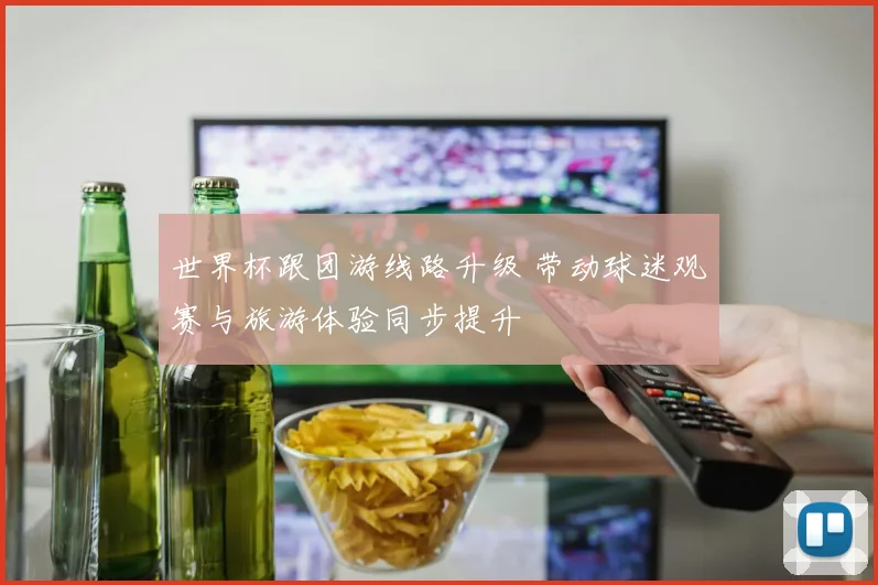 世界杯跟团游线路升级 带动球迷观赛与旅游体验同步提升