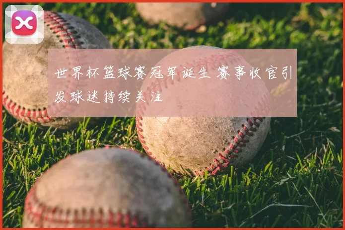 世界杯篮球赛冠军诞生 赛事收官引发球迷持续关注