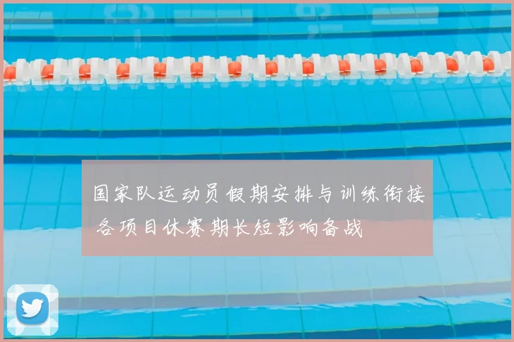 国家队运动员假期安排与训练衔接 各项目休赛期长短影响备战