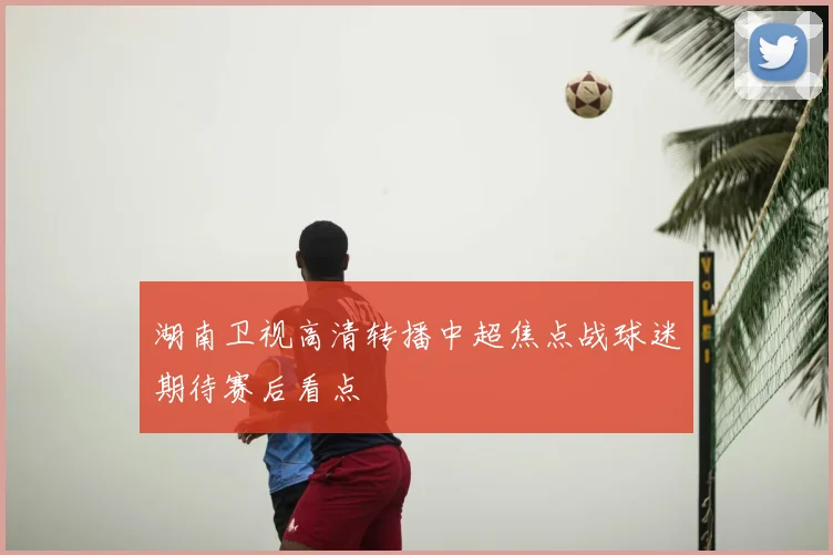 湖南卫视高清转播中超焦点战球迷期待赛后看点