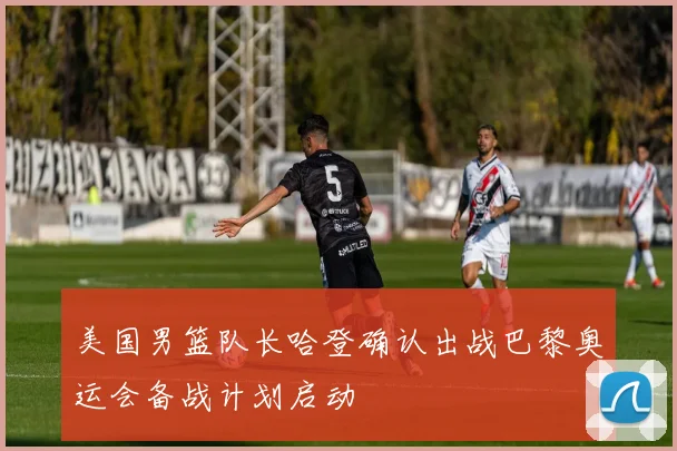 美国男篮队长哈登确认出战巴黎奥运会备战计划启动