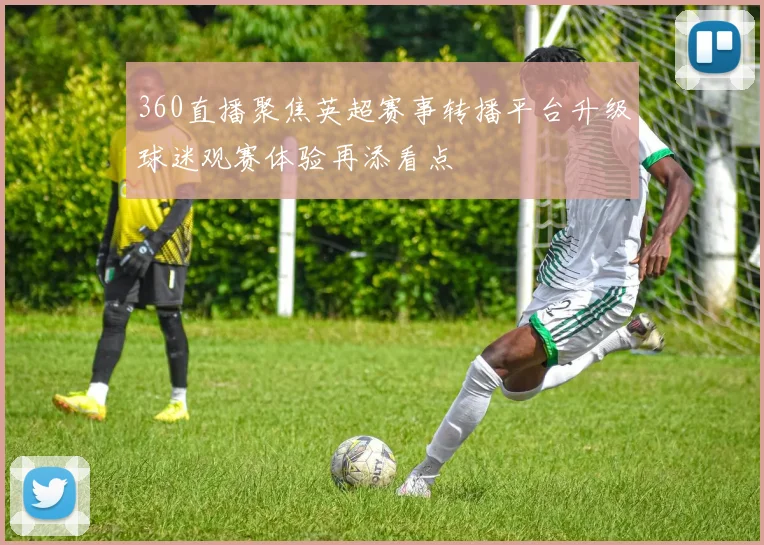 360直播聚焦英超赛事转播平台升级球迷观赛体验再添看点