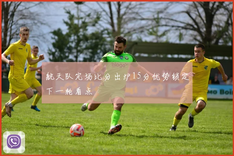 航天队完场比分出炉15分优势锁定下一轮看点