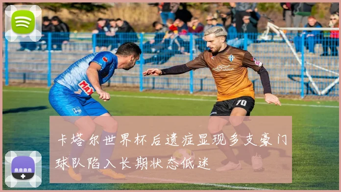 卡塔尔世界杯后遗症显现多支豪门球队陷入长期状态低迷