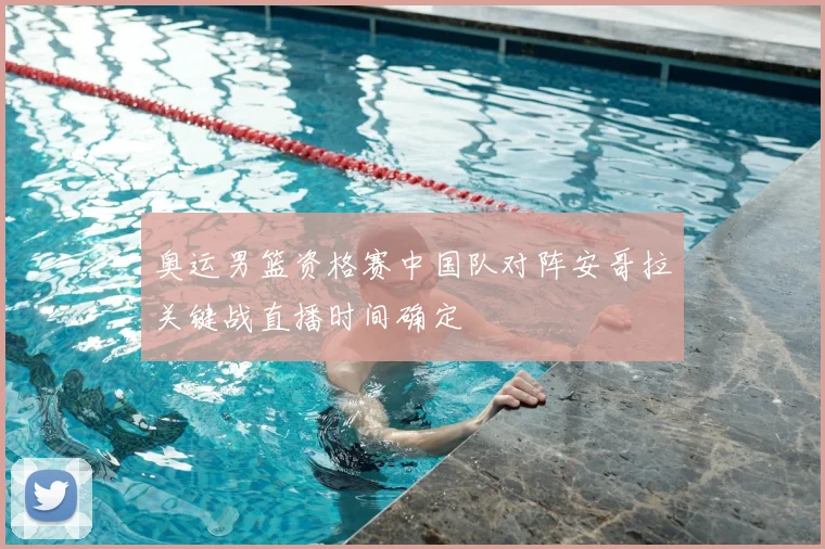 奥运男篮资格赛中国队对阵安哥拉关键战直播时间确定