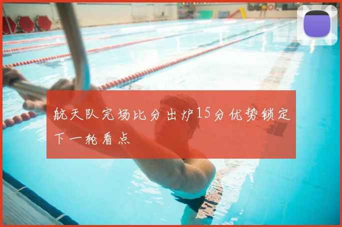 航天队完场比分出炉15分优势锁定下一轮看点