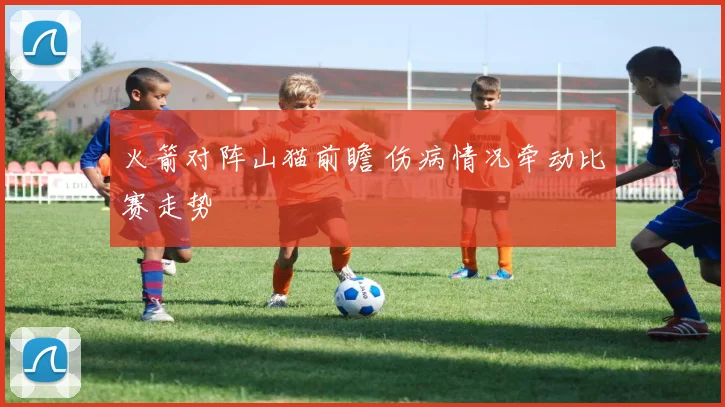 火箭对阵山猫前瞻 伤病情况牵动比赛走势