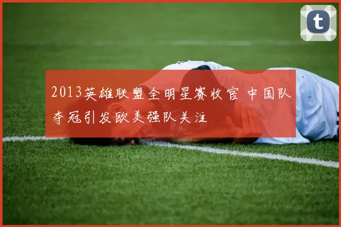 2013英雄联盟全明星赛收官 中国队夺冠引发欧美强队关注