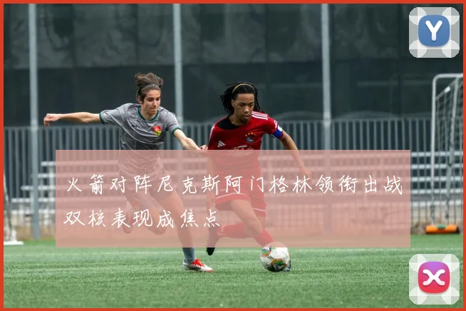 火箭对阵尼克斯阿门格林领衔出战双核表现成焦点