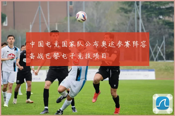 中国电竞国家队公布奥运参赛阵容备战巴黎电子竞技项目