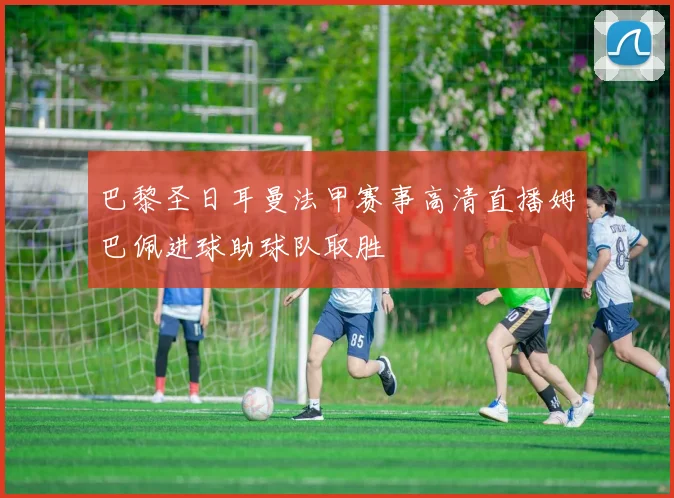 巴黎圣日耳曼法甲赛事高清直播姆巴佩进球助球队取胜