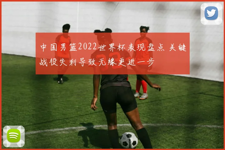 中国男篮2022世界杯表现盘点 关键战役失利导致无缘更进一步