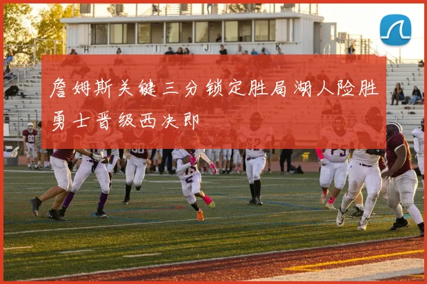 詹姆斯关键三分锁定胜局湖人险胜勇士晋级西决即