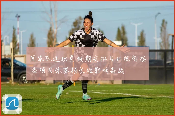 国家队运动员假期安排与训练衔接 各项目休赛期长短影响备战