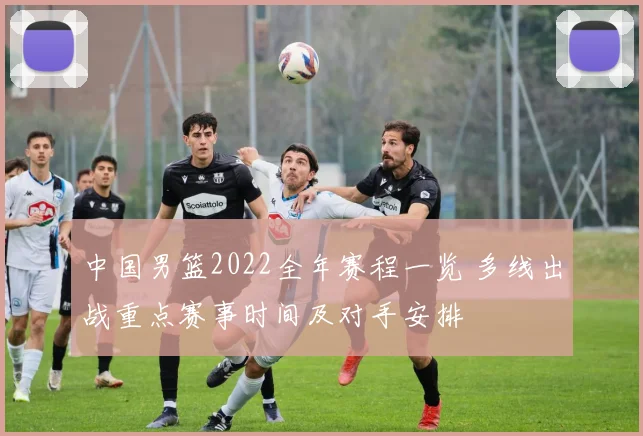 中国男篮2022全年赛程一览 多线出战重点赛事时间及对手安排