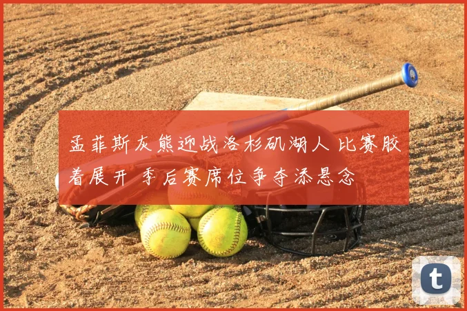 孟菲斯灰熊迎战洛杉矶湖人 比赛胶着展开 季后赛席位争夺添悬念