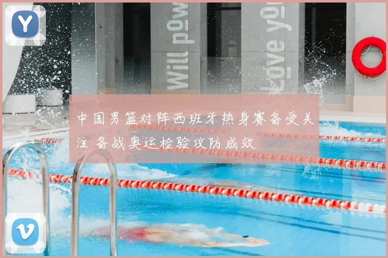 中国男篮对阵西班牙热身赛备受关注 备战奥运检验攻防成效