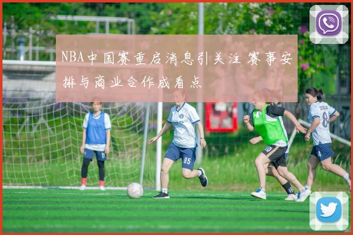 NBA中国赛重启消息引关注 赛事安排与商业合作成看点