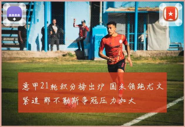 意甲21轮积分榜出炉 国米领跑尤文紧追 那不勒斯争冠压力加大