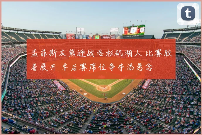 孟菲斯灰熊迎战洛杉矶湖人 比赛胶着展开 季后赛席位争夺添悬念