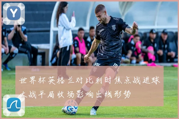世界杯英格兰对比利时焦点战进球大战平局收场影响出线形势