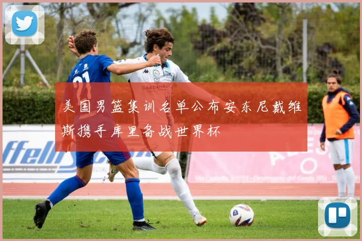 美国男篮集训名单公布安东尼戴维斯携手库里备战世界杯