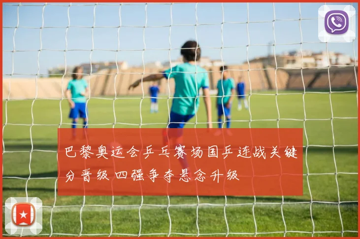 巴黎奥运会乒乓赛场国乒连战关键分晋级 四强争夺悬念升级