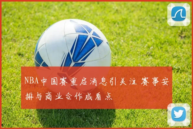 NBA中国赛重启消息引关注 赛事安排与商业合作成看点