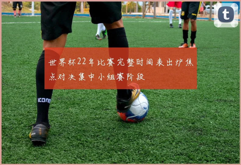 世界杯22年比赛完整时间表出炉焦点对决集中小组赛阶段