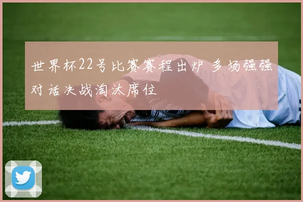 世界杯22号比赛赛程出炉 多场强强对话决战淘汰席位