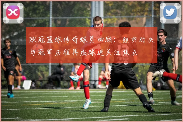 欧冠篮球传奇球员回顾:经典对决与冠军历程再成球迷关注焦点