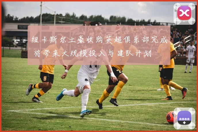 纽卡斯尔土豪收购英超俱乐部完成 将带来大规模投入与建队计划