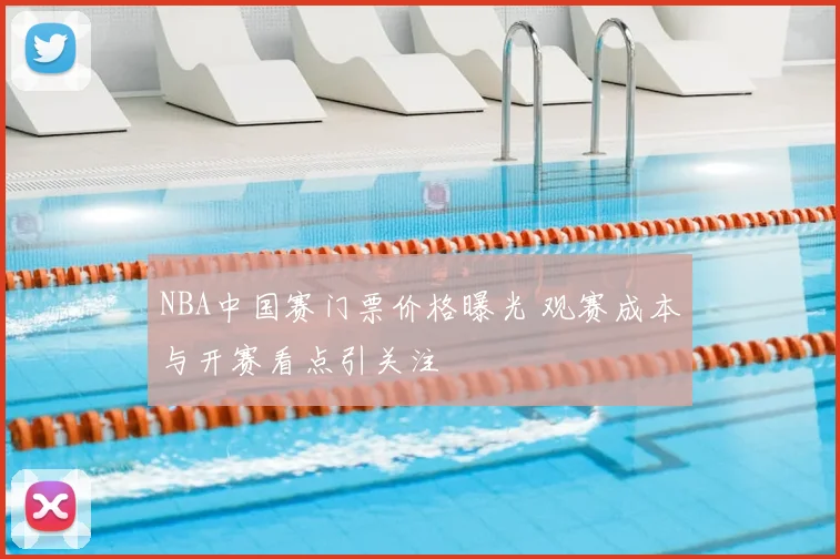 NBA中国赛门票价格曝光 观赛成本与开赛看点引关注