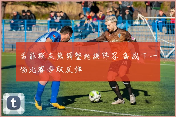 孟菲斯灰熊调整轮换阵容 备战下一场比赛争取反弹